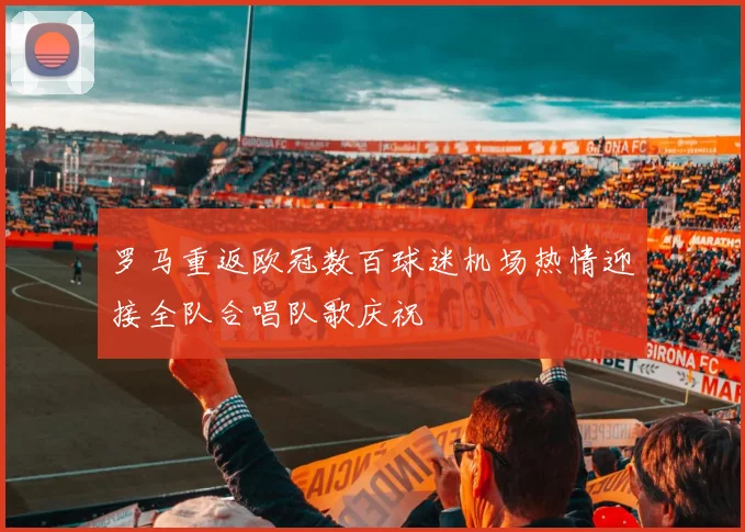 罗马重返欧冠数百球迷机场热情迎接全队合唱队歌庆祝
