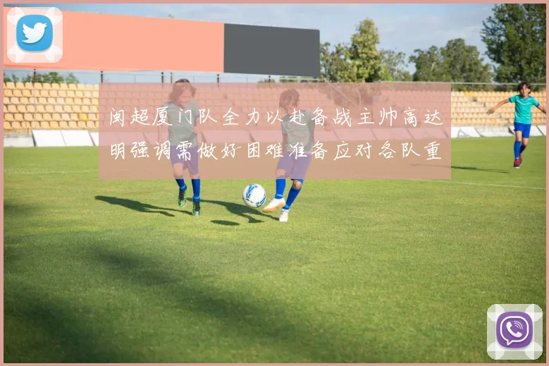 闽超厦门队全力以赴备战主帅高达明强调需做好困难准备应对各队重视挑战