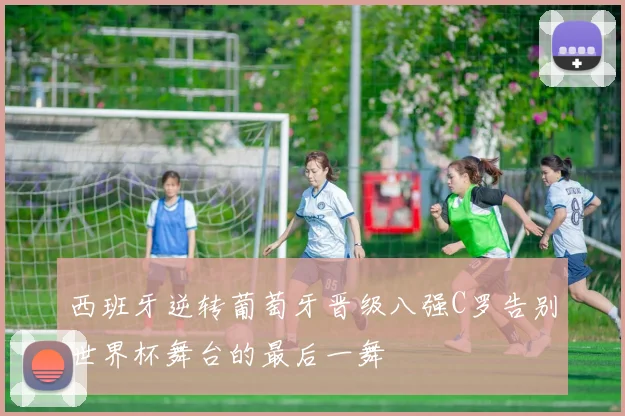 西班牙逆转葡萄牙晋级八强C罗告别世界杯舞台的最后一舞
