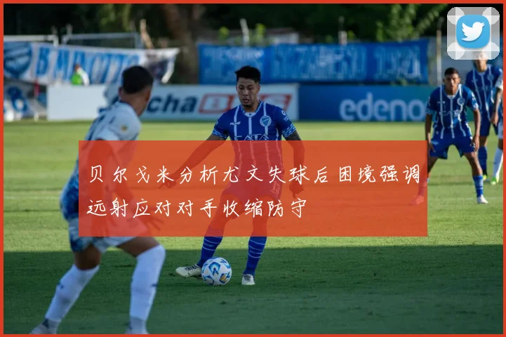 贝尔戈米分析尤文失球后困境强调远射应对对手收缩防守