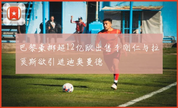 巴黎豪掷超12亿欧出售李刚仁与拉莫斯欲引进迪奥曼德