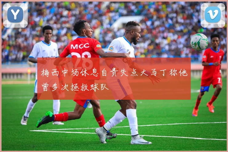 梅西中场休息自责失点大马丁称他曾多次拯救球队