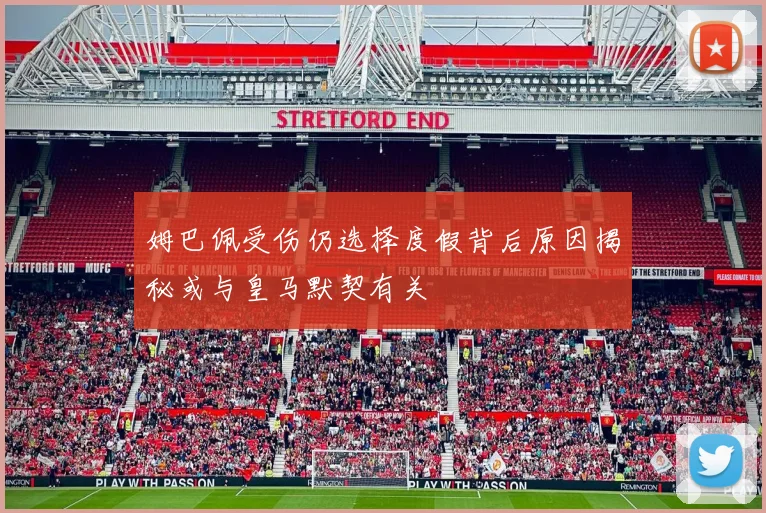 姆巴佩受伤仍选择度假背后原因揭秘或与皇马默契有关