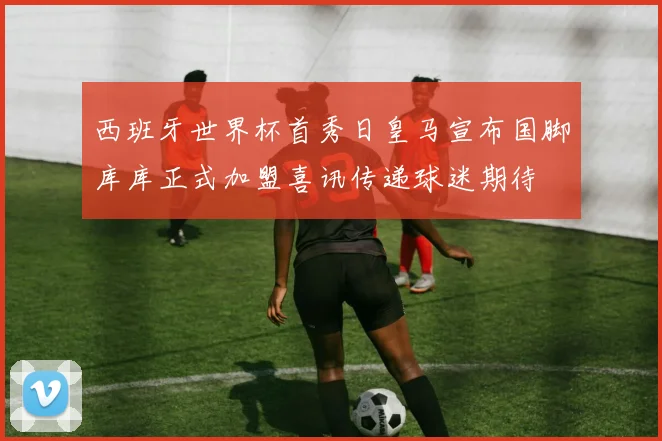 西班牙世界杯首秀日皇马宣布国脚库库正式加盟喜讯传递球迷期待