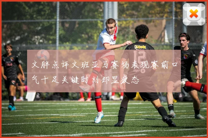 文胖点评文班亚马赛场表现赛前口气十足关键时刻却显疲态