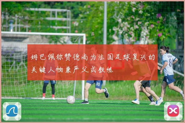 姆巴佩称赞德尚为法国足球复兴的关键人物兼严父式教练