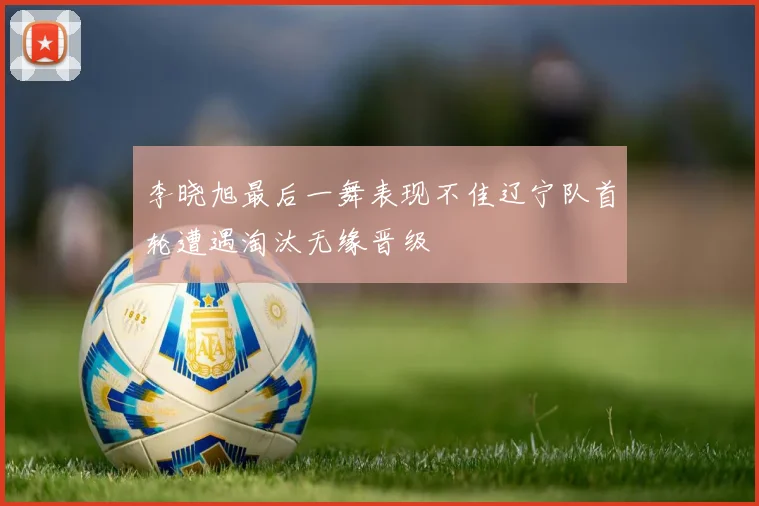 李晓旭最后一舞表现不佳辽宁队首轮遭遇淘汰无缘晋级