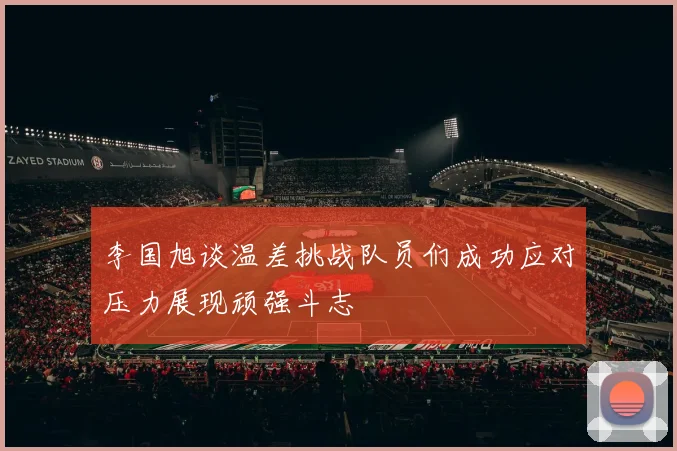 李国旭谈温差挑战队员们成功应对压力展现顽强斗志