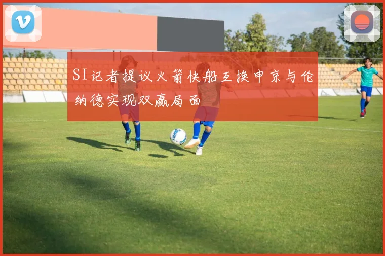 SI记者提议火箭快船互换申京与伦纳德实现双赢局面