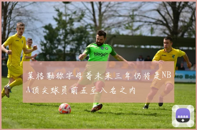 莱格勒称字母哥未来三年仍将是NBA顶尖球员前五至八名之内