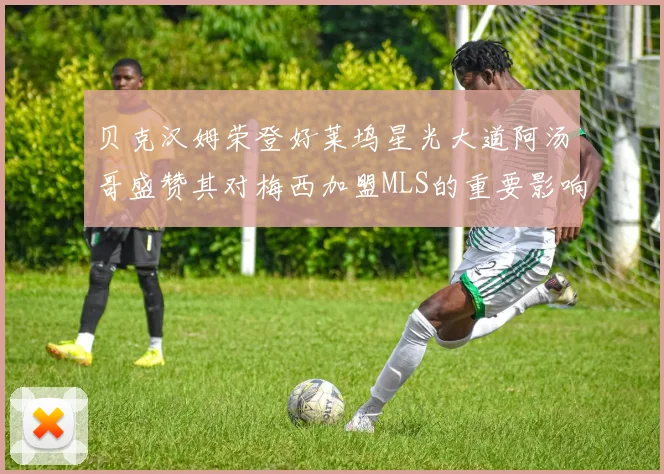贝克汉姆荣登好莱坞星光大道阿汤哥盛赞其对梅西加盟MLS的重要影响