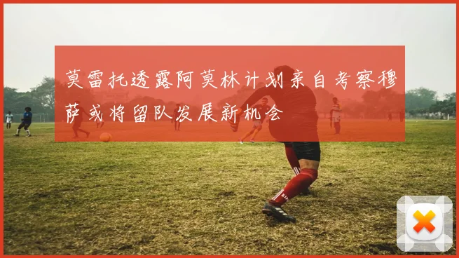 莫雷托透露阿莫林计划亲自考察穆萨或将留队发展新机会