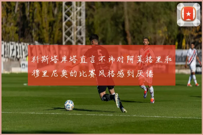科斯塔库塔直言不讳对阿莱格里和穆里尼奥的比赛风格感到厌倦