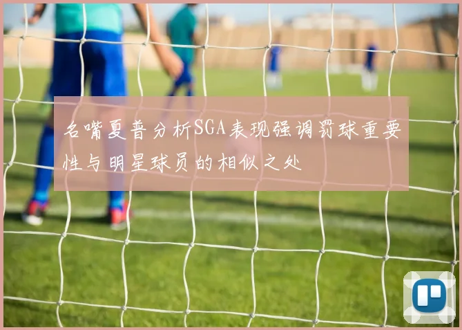 名嘴夏普分析SGA表现强调罚球重要性与明星球员的相似之处