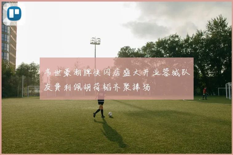 韦世豪潮牌快闪店盛大开业蓉城队友费利佩胡荷韬齐聚捧场