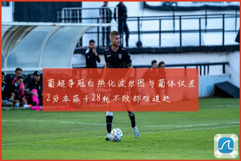 葡超争冠白热化波尔图与葡体仅差2分本菲卡28轮不败却难追赶