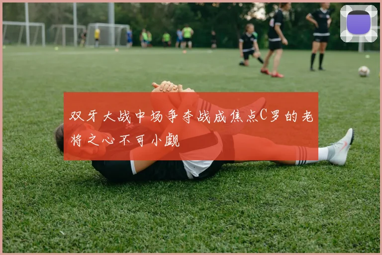 双牙大战中场争夺战成焦点C罗的老将之心不可小觑