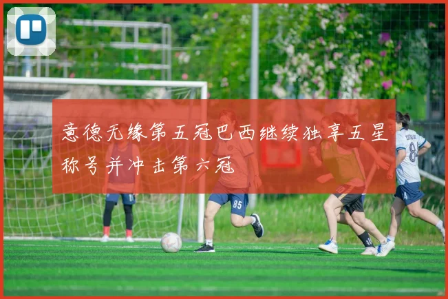 意德无缘第五冠巴西继续独享五星称号并冲击第六冠