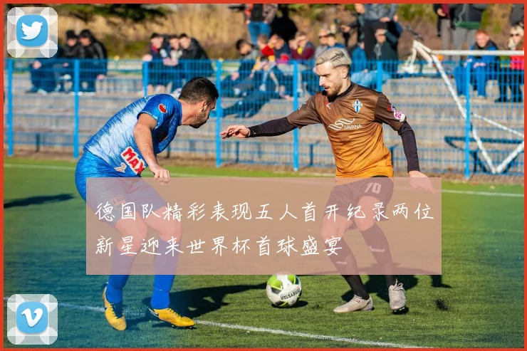德国队精彩表现五人首开纪录两位新星迎来世界杯首球盛宴