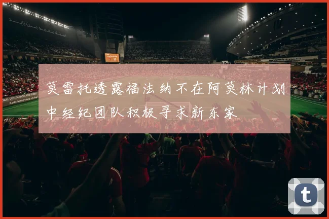 莫雷托透露福法纳不在阿莫林计划中经纪团队积极寻求新东家