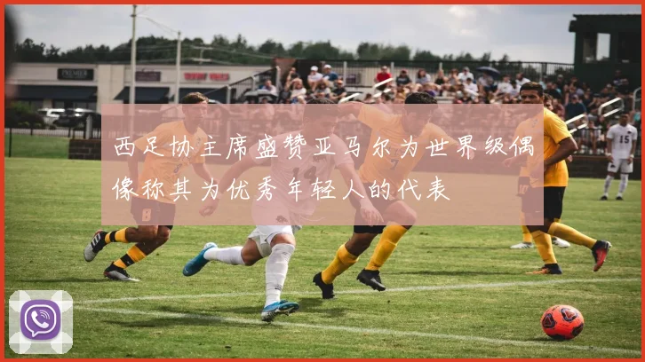 西足协主席盛赞亚马尔为世界级偶像称其为优秀年轻人的代表