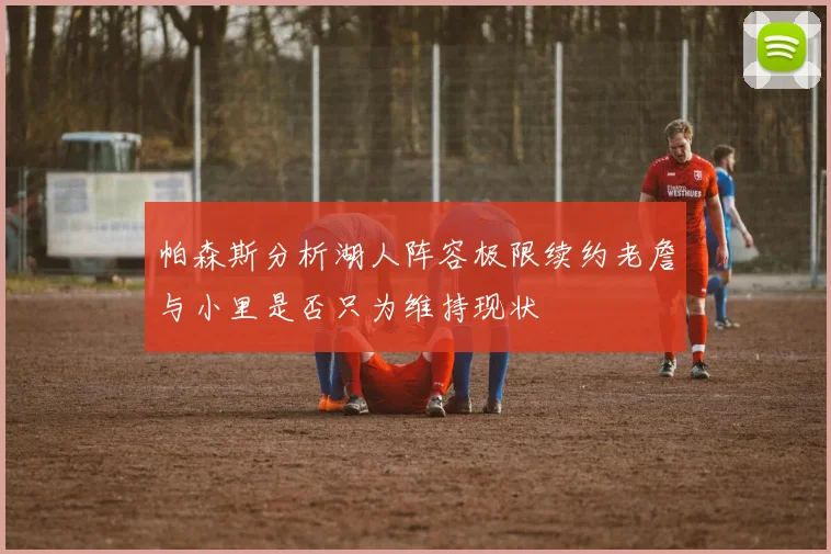 帕森斯分析湖人阵容极限续约老詹与小里是否只为维持现状