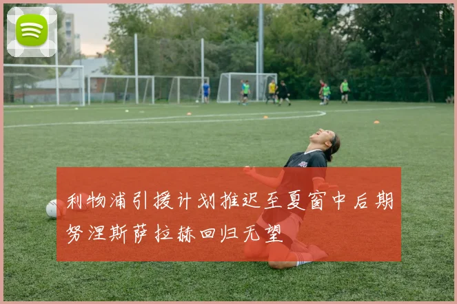 利物浦引援计划推迟至夏窗中后期努涅斯萨拉赫回归无望